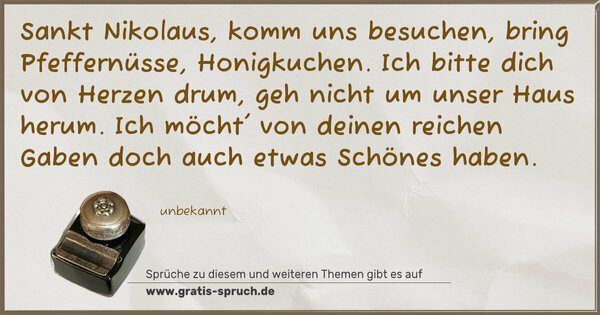 Spruch Visualisierung: Sankt Nikolaus, komm uns besuchen,
bring Pfeffernüsse, Honigkuchen.
Ich bitte dich von Herzen drum,
geh nicht um unser Haus herum.
Ich möcht' von deinen reichen Gaben
doch auch etwas Schönes haben.