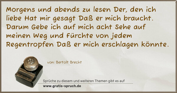 Spruch Visualisierung: Morgens und abends zu lesen
Der, den ich liebe
Hat mir gesagt
Daß er mich braucht.
Darum
Gebe ich auf mich acht
Sehe auf meinen Weg und
Fürchte von jedem Regentropfen
Daß er mich erschlagen könnte.