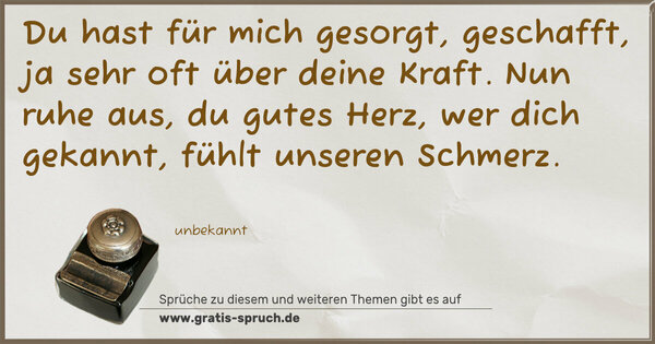 Spruch Visualisierung: Du hast für mich gesorgt, geschafft,
ja sehr oft über deine Kraft.
Nun ruhe aus, du gutes Herz,
wer dich gekannt, fühlt unseren Schmerz.