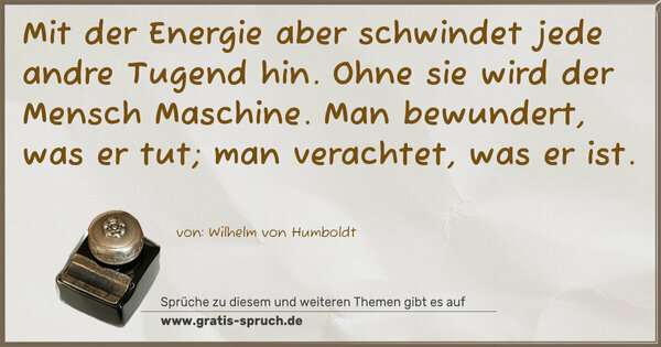 Spruch Visualisierung: Mit der Energie aber schwindet jede andre Tugend hin.
Ohne sie wird der Mensch Maschine.
Man bewundert, was er tut; man verachtet, was er ist.