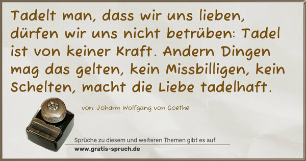 Spruch Visualisierung: Tadelt man, dass wir uns lieben,
dürfen wir uns nicht betrüben:
Tadel ist von keiner Kraft.
Andern Dingen mag das gelten,
kein Missbilligen, kein Schelten,
macht die Liebe tadelhaft.