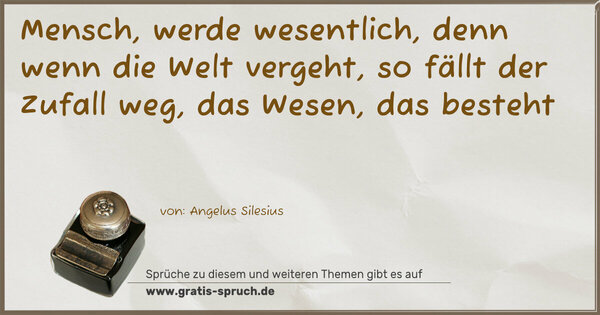 Spruch Visualisierung: Mensch, werde wesentlich,
denn wenn die Welt vergeht,
so fällt der Zufall weg, das Wesen, das besteht