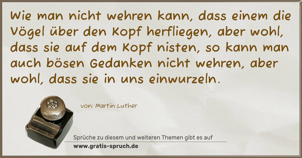 Spruch Visualisierung: Wie man nicht wehren kann,
dass einem die Vögel über den Kopf herfliegen,
aber wohl, dass sie auf dem Kopf nisten,
so kann man auch bösen Gedanken nicht wehren,
aber wohl, dass sie in uns einwurzeln.