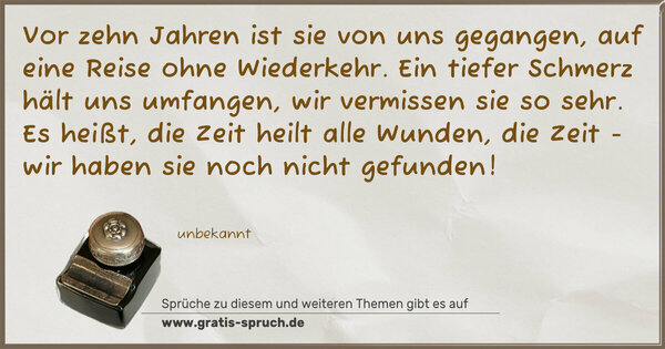 Spruch Visualisierung: Vor zehn Jahren ist sie von uns gegangen,
auf eine Reise ohne Wiederkehr.
Ein tiefer Schmerz hält uns umfangen,
wir vermissen sie so sehr.
Es heißt, die Zeit heilt alle Wunden,
die Zeit - wir haben sie noch nicht gefunden!