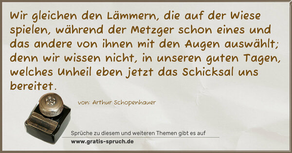 Spruch Visualisierung: Wir gleichen den Lämmern, die auf der Wiese spielen,
während der Metzger schon eines und das andere
von ihnen mit den Augen auswählt;
denn wir wissen nicht, in unseren guten Tagen,
welches Unheil eben jetzt das Schicksal uns bereitet.