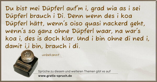 Spruch Visualisierung: Du bist mei Düpferl auf'm i,
grad wia as i sei Düpferl brauch i Di.
Denn wenn des i koa Düpferl hätt,
wenn's oiso quasi nackerd geht,
wenn's so ganz ohne Düpferl waar,
na war's koa i, des is doch klar.
Und i bin ohne di ned i,
damit i,i bin, brauch i di.