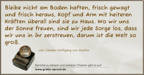 Spruch Visualisierung: Bleibe nicht am Boden haften, frisch gewagt und frisch heraus,
Kopf und Arm mit heiteren Kräften überall sind sie zu Haus.
Wo wir uns der Sonne freuen, sind wir jede Sorge los,
dass wir uns in ihr zerstreuen, darum ist die Welt so groß.