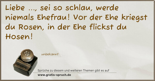 Spruch Visualisierung: Liebe ..., sei so schlau,
werde niemals Ehefrau!
Vor der Ehe kriegst du Rosen,
in der Ehe flickst du Hosen!