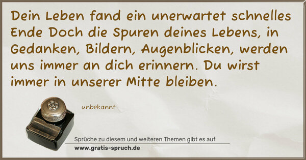 Spruch Visualisierung: Dein Leben fand ein unerwartet schnelles Ende
Doch die Spuren deines Lebens, in Gedanken,
Bildern, Augenblicken, werden uns immer an dich erinnern.
Du wirst immer in unserer Mitte bleiben.
