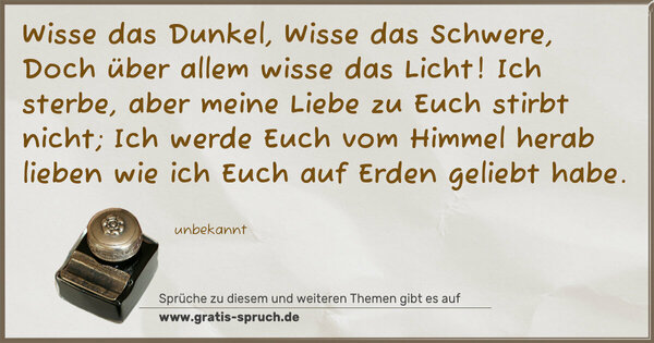 Spruch Visualisierung: Wisse das Dunkel,
Wisse das Schwere,
Doch über allem wisse das Licht!
Ich sterbe, aber meine Liebe zu Euch stirbt nicht;
Ich werde Euch vom Himmel herab lieben
wie ich Euch auf Erden geliebt habe.