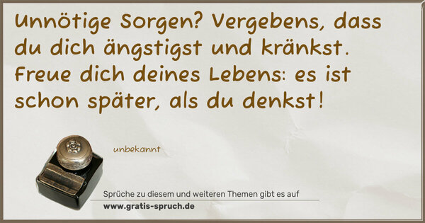 Spruch Visualisierung: Unnötige Sorgen? Vergebens,
dass du dich ängstigst und kränkst.
Freue dich deines Lebens:
es ist schon später, als du denkst!