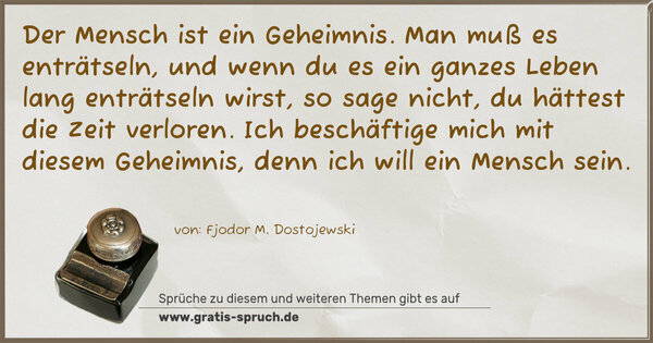 Spruch Visualisierung: Der Mensch ist ein Geheimnis.
Man muß es enträtseln,
und wenn du es ein ganzes Leben lang enträtseln wirst,
so sage nicht, du hättest die Zeit verloren.
Ich beschäftige mich mit diesem Geheimnis,
denn ich will ein Mensch sein.