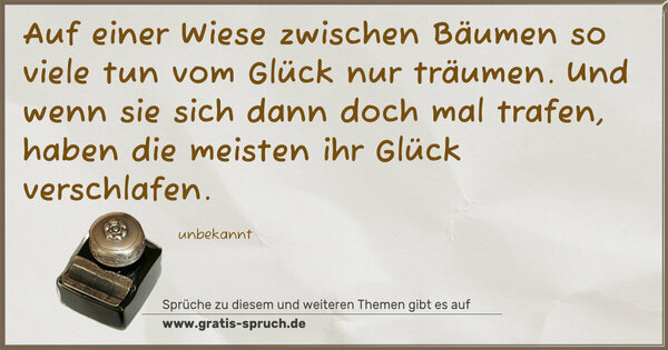 Spruch Visualisierung: Auf einer Wiese zwischen Bäumen
so viele tun vom Glück nur träumen.
Und wenn sie sich dann doch mal trafen,
haben die meisten ihr Glück verschlafen.