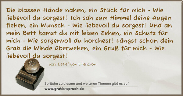 Spruch Visualisierung: Die blassen Hände nähen, ein Stück für mich -
Wie liebevoll du sorgest!
Ich sah zum Himmel deine Augen flehen, ein Wunsch -
Wie liebevoll du sorgest!
Und an mein Bett kamst du mit leisen Zehen, ein Schutz für mich -
Wie sorgenvoll du horchest!
Längst schon dein Grab die Winde überwehen, ein Gruß für mich -
Wie liebevoll du sorgest! 