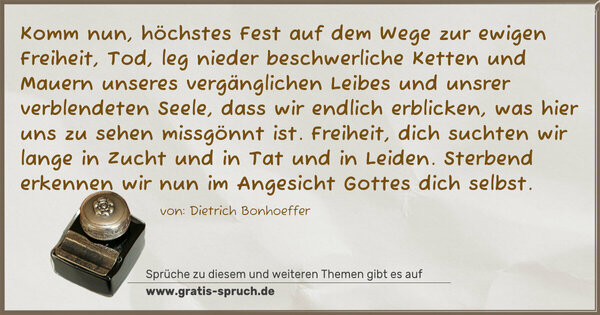 Spruch Visualisierung: Komm nun, höchstes Fest auf dem Wege zur ewigen Freiheit,
Tod, leg nieder beschwerliche Ketten und Mauern
unseres vergänglichen Leibes und unsrer verblendeten Seele,
dass wir endlich erblicken, was hier uns zu sehen missgönnt ist.
Freiheit, dich suchten wir lange in Zucht und in Tat und in Leiden.
Sterbend erkennen wir nun im Angesicht Gottes dich selbst. 