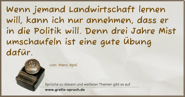 Spruch Visualisierung: Wenn jemand Landwirtschaft lernen will,
kann ich nur annehmen, dass er in die Politik will.
Denn drei Jahre Mist umschaufeln ist eine gute Übung dafür.
