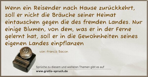 Spruch Visualisierung: Wenn ein Reisender nach Hause zurückkehrt,
soll er nicht die Bräuche seiner Heimat eintauschen
gegen die des fremden Landes.
Nur einige Blumen, von dem, was er in der Ferne gelernt hat,
soll er in die Gewohnheiten seines eigenen Landes einpflanzen