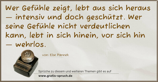 Spruch Visualisierung: Wer Gefühle zeigt, lebt aus sich heraus —
intensiv und doch geschützt.
Wer seine Gefühle nicht verdeutlichen kann,
lebt in sich hinein,
vor sich hin — wehrlos.