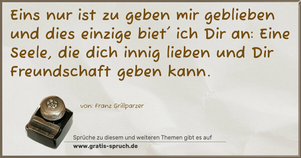 Spruch Visualisierung: Eins nur ist zu geben mir geblieben
und dies einzige biet' ich Dir an:
Eine Seele, die dich innig lieben
und Dir Freundschaft geben kann.