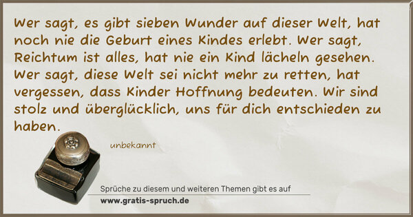 Spruch Visualisierung: Wer sagt, es gibt sieben Wunder auf dieser Welt,
hat noch nie die Geburt eines Kindes erlebt.
Wer sagt, Reichtum ist alles,
hat nie ein Kind lächeln gesehen.
Wer sagt, diese Welt sei nicht mehr zu retten,
hat vergessen, dass Kinder Hoffnung bedeuten.
Wir sind stolz und überglücklich,
uns für dich entschieden zu haben.
