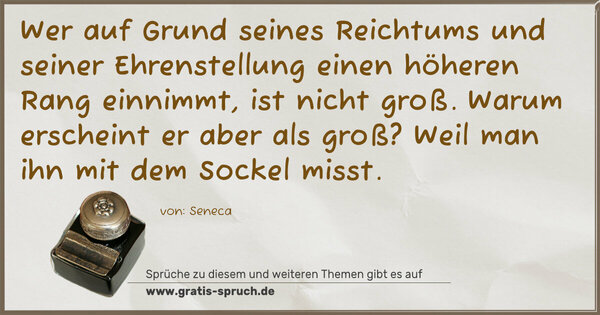 Spruch Visualisierung: Wer auf Grund seines Reichtums und seiner Ehrenstellung
einen höheren Rang einnimmt, ist nicht groß.
Warum erscheint er aber als groß?
Weil man ihn mit dem Sockel misst.
