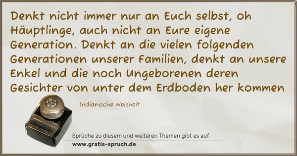 Spruch Visualisierung: Denkt nicht immer nur an Euch selbst, oh Häuptlinge,
auch nicht an Eure eigene Generation.
Denkt an die vielen folgenden Generationen unserer Familien,
denkt an unsere Enkel und die noch Ungeborenen
deren Gesichter von unter dem Erdboden her kommen
