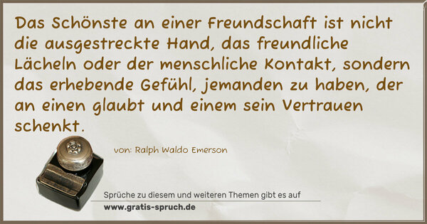 Spruch Visualisierung: Das Schönste an einer Freundschaft ist nicht die ausgestreckte Hand, das freundliche Lächeln oder der menschliche Kontakt,
sondern das erhebende Gefühl, jemanden zu haben,
der an einen glaubt und einem sein Vertrauen schenkt.