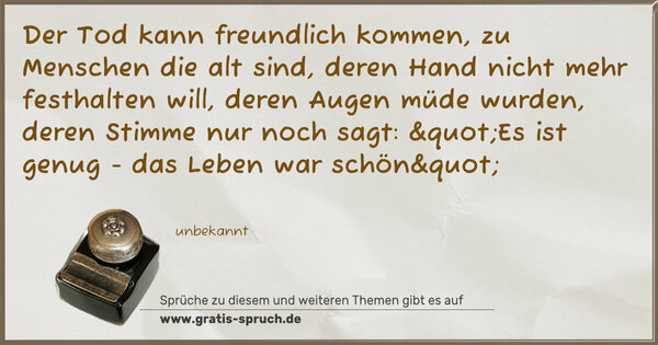 Spruch Visualisierung: Der Tod kann freundlich kommen, zu Menschen die alt sind,
deren Hand nicht mehr festhalten will,
deren Augen müde wurden, deren Stimme nur noch sagt:
"Es ist genug - das Leben war schön"
