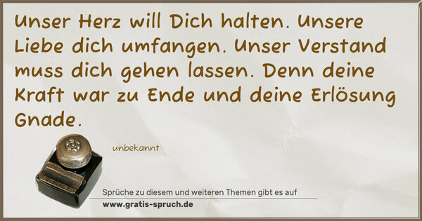 Spruch Visualisierung: Unser Herz will Dich halten.
Unsere Liebe dich umfangen.
Unser Verstand muss dich gehen lassen.
Denn deine Kraft war zu Ende
und deine Erlösung Gnade.