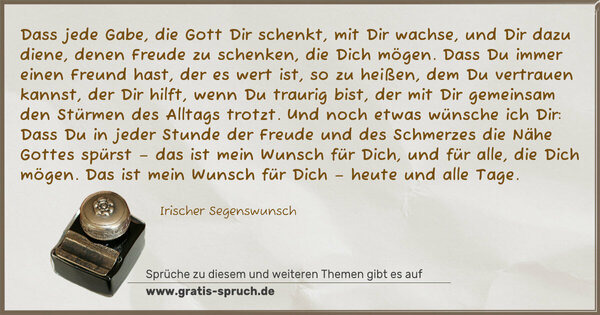 Spruch Visualisierung: Dass jede Gabe, die Gott Dir schenkt, mit Dir wachse,
und Dir dazu diene, denen Freude zu schenken, die Dich mögen.
Dass Du immer einen Freund hast, der es wert ist, so zu heißen,
dem Du vertrauen kannst, der Dir hilft, wenn Du traurig bist,
der mit Dir gemeinsam den Stürmen des Alltags trotzt.
Und noch etwas wünsche ich Dir:
Dass Du in jeder Stunde der Freude
und des Schmerzes die Nähe Gottes spürst –
das ist mein Wunsch für Dich, und für alle, die Dich mögen.
Das ist mein Wunsch für Dich – heute und alle Tage.
