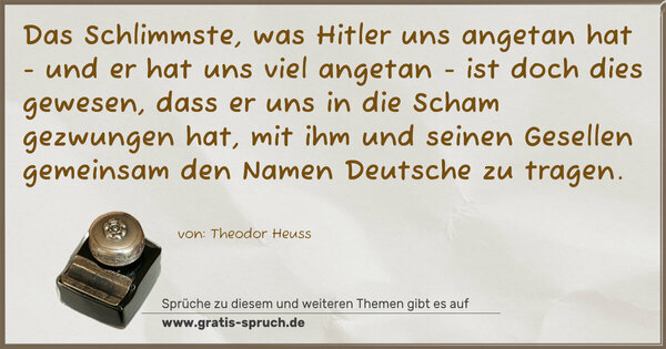 Spruch Visualisierung: Das Schlimmste, was Hitler uns angetan hat
- und er hat uns viel angetan -
ist doch dies gewesen,
dass er uns in die Scham gezwungen hat,
mit ihm und seinen Gesellen gemeinsam
den Namen Deutsche zu tragen.
