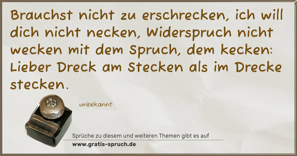 Spruch Visualisierung: Brauchst nicht zu erschrecken,
ich will dich nicht necken,
Widerspruch nicht wecken
mit dem Spruch, dem kecken:
Lieber Dreck am Stecken
als im Drecke stecken.