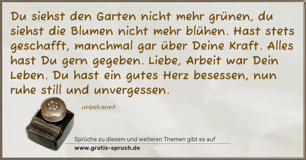 Spruch Visualisierung: Du siehst den Garten nicht mehr grünen,
du siehst die Blumen nicht mehr blühen.
Hast stets geschafft, manchmal gar über Deine Kraft.
Alles hast Du gern gegeben. Liebe, Arbeit war Dein Leben.
Du hast ein gutes Herz besessen, nun ruhe still und unvergessen.
