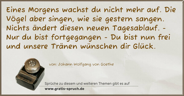 Spruch Visualisierung: Eines Morgens wachst du nicht mehr auf.
Die Vögel aber singen, wie sie gestern sangen.
Nichts ändert diesen neuen Tagesablauf. -
Nur du bist fortgegangen -
Du bist nun frei und unsere Tränen wünschen dir Glück.