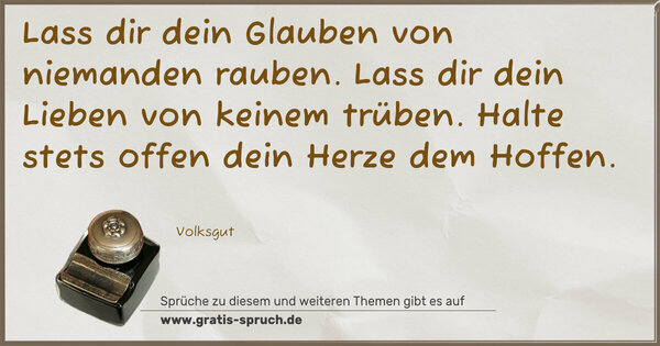 Spruch Visualisierung: Lass dir dein Glauben
von niemanden rauben.
Lass dir dein Lieben
von keinem trüben.
Halte stets offen
dein Herze dem Hoffen.