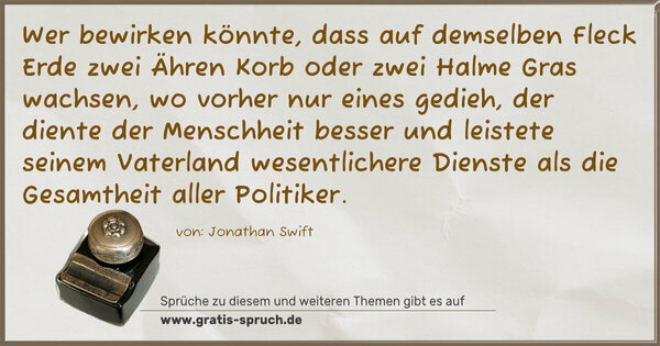 Spruch Visualisierung: Wer bewirken könnte, dass auf demselben Fleck Erde zwei Ähren Korb oder zwei Halme Gras wachsen, wo vorher nur eines gedieh, der diente der Menschheit besser und leistete seinem Vaterland wesentlichere Dienste als die Gesamtheit aller Politiker.