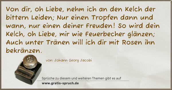 Spruch Visualisierung: Von dir, oh Liebe, nehm ich an den Kelch der bittern Leiden;
Nur einen Tropfen dann und wann, nur einen deiner Freuden!
So wird dein Kelch, oh Liebe, mir wie Feuerbecher glänzen;
Auch unter Tränen will ich dir mit Rosen ihn bekränzen.