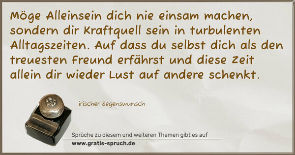 Spruch Visualisierung: Möge Alleinsein dich nie einsam machen,
sondern dir Kraftquell sein in turbulenten Alltagszeiten.
Auf dass du selbst dich als den treuesten Freund erfährst
und diese Zeit allein dir wieder Lust auf andere schenkt.