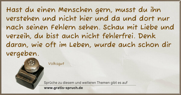 Spruch Visualisierung: Hast du einen Menschen gern, musst du ihn verstehen
und nicht hier und da und dort nur nach seinen Fehlern sehen.
Schau mit Liebe und verzeih, du bist auch nicht fehlerfrei.
Denk daran, wie oft im Leben, wurde auch schon dir vergeben.