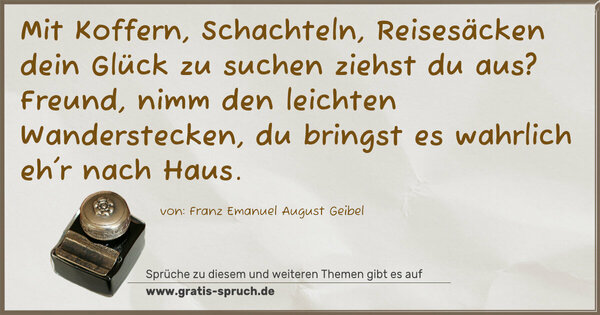 Spruch Visualisierung: Mit Koffern, Schachteln, Reisesäcken
dein Glück zu suchen ziehst du aus?
Freund, nimm den leichten Wanderstecken,
du bringst es wahrlich eh'r nach Haus. 