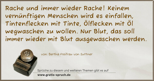 Spruch Visualisierung: Rache und immer wieder Rache!
Keinem vernünftigen Menschen wird es einfallen, Tintenflecken mit Tinte, Ölflecken mit Öl wegwaschen zu wollen. Nur Blut, das soll immer wieder mit Blut ausgewaschen werden.