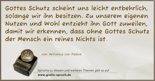 Spruch Visualisierung: Gottes Schutz scheint uns leicht entbehrlich,
solange wir ihn besitzen.
Zu unserem eigenen Nutzen und Wohl entzieht ihn Gott zuweilen, damit wir erkennen, dass ohne Gottes Schutz der Mensch ein reines Nichts ist.