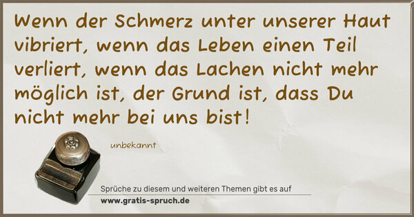 Spruch Visualisierung: Wenn der Schmerz unter unserer Haut vibriert,
wenn das Leben einen Teil verliert,
wenn das Lachen nicht mehr möglich ist,
der Grund ist, dass Du nicht mehr bei uns bist!