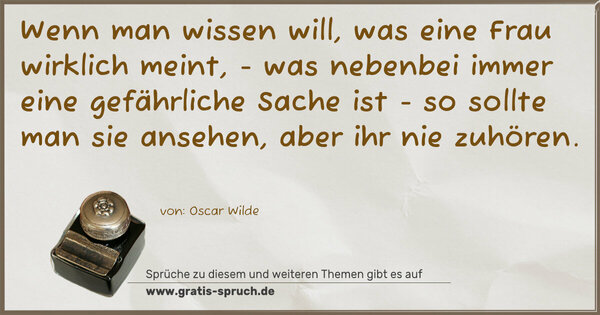 Spruch Visualisierung: Wenn man wissen will,
was eine Frau wirklich meint,
- was nebenbei immer eine gefährliche Sache ist -
so sollte man sie ansehen,
aber ihr nie zuhören.
