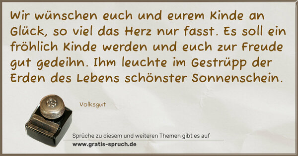 Spruch Visualisierung: Wir wünschen euch und eurem Kinde
an Glück, so viel das Herz nur fasst.
Es soll ein fröhlich Kinde werden
und euch zur Freude gut gedeihn.
Ihm leuchte im Gestrüpp der Erden
des Lebens schönster Sonnenschein.