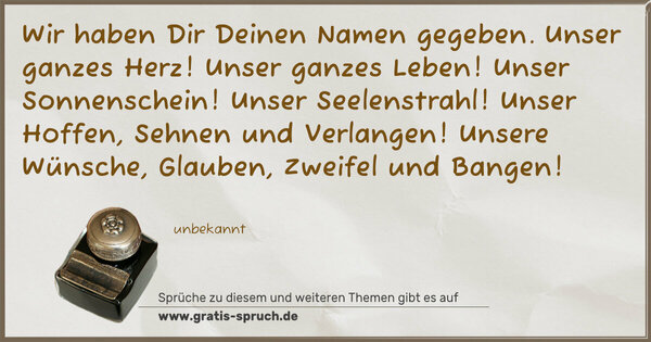 Spruch Visualisierung: Wir haben Dir Deinen Namen gegeben.
Unser ganzes Herz!
Unser ganzes Leben!
Unser Sonnenschein! Unser Seelenstrahl!
Unser Hoffen, Sehnen und Verlangen!
Unsere Wünsche, Glauben, Zweifel und Bangen!