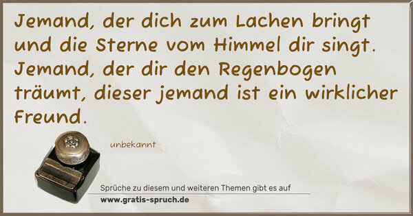 Spruch Visualisierung: Jemand, der dich zum Lachen bringt
und die Sterne vom Himmel dir singt.
Jemand, der dir den Regenbogen träumt,
dieser jemand ist ein wirklicher Freund.