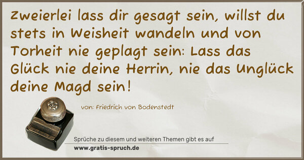 Spruch Visualisierung: Zweierlei lass dir gesagt sein,
willst du stets in Weisheit wandeln
und von Torheit nie geplagt sein:
Lass das Glück nie deine Herrin,
nie das Unglück deine Magd sein!