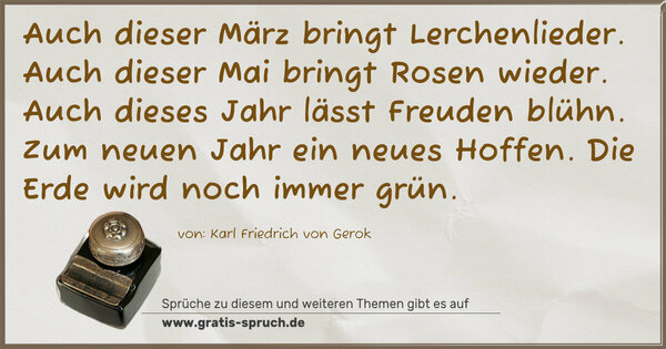 Spruch Visualisierung: Auch dieser März bringt Lerchenlieder.
Auch dieser Mai bringt Rosen wieder.
Auch dieses Jahr lässt Freuden blühn.
Zum neuen Jahr ein neues Hoffen.
Die Erde wird noch immer grün.