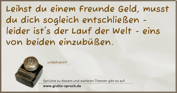 Spruch Visualisierung: Leihst du einem Freunde Geld,
musst du dich sogleich entschließen
- leider ist's der Lauf der Welt -
eins von beiden einzubüßen.